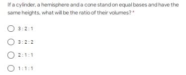 If a cylinder, a hemisphere and a cone stand on equal bases and have the
same heights, what will be the ratio of their volumes?*
O 3:2:1
3:2:2
O 2:1:1
O 1:1:1
