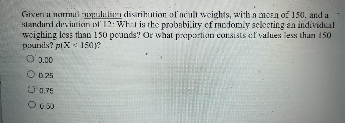 Given a normal population distribution of adult weights, with a mean of 150, and a
standard deviation of 12: What is the probability of randomly selecting an individual
weighing less than 150 pounds? Or what proportion consists of values less than 150
pounds? p(X < 150)?
O 0.00
О 0.25
O 0.75
O 0.50
