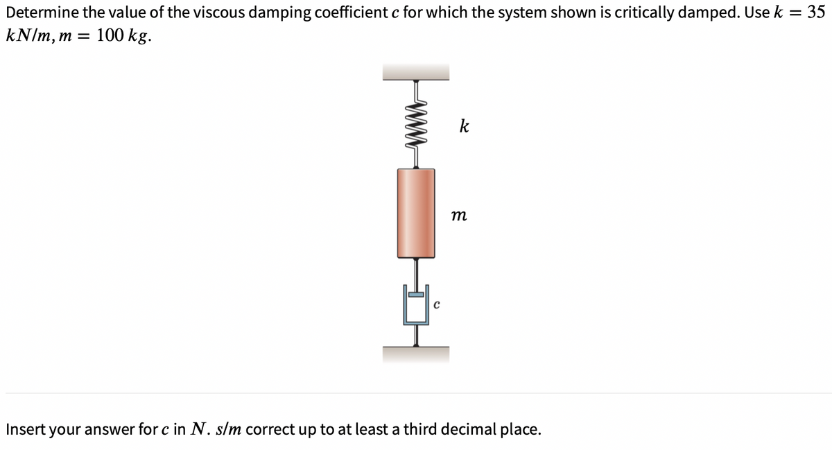 Determine the value of the viscous damping coefficient c for which the system shown is critically damped. Use k = 35
kN/m, m = 100 kg.
k
m
Insert your answer for c in N. s/m correct up to at least a third decimal place.
