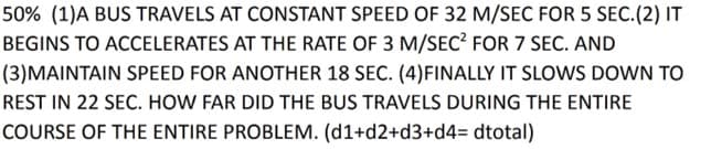 50% (1)A BUS TRAVELS AT CONSTANT SPEED OF 32 M/SEC FOR 5 SEc.(2) IT
BEGINS TO ACCELERATES AT THE RATE OF 3 M/SEC? FOR 7 SEC. AND
(3)MAINTAIN SPEED FOR ANOTHER 18 SEC. (4)FINALLY IT SLOWS DOWN TO
REST IN 22 SEC. HOW FAR DID THE BUS TRAVELS DURING THE ENTIRE
COURSE OF THE ENTIRE PROBLEM. (d1+d2+d3+d4= dtotal)
