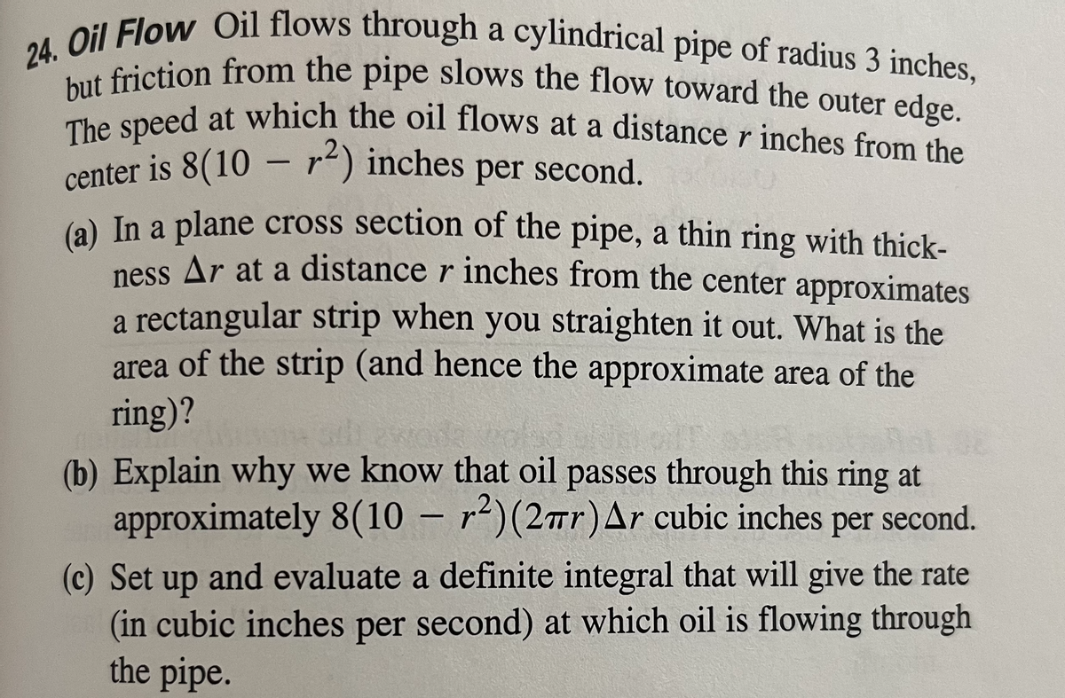 24. Oil Flow Oil flows through a cylindrical pipe of radius 3 inches,
but friction from the pipe slows the flow toward the outer edge.
The speed at which the oil flows at a distance r inches from the
center is 8(10 - r²) inches per second.
(a) In a plane cross section of the pipe, a thin ring with thick-
ness Ar at a distance r inches from the center approximates
a rectangular strip when you straighten it out. What is the
area of the strip (and hence the approximate area of the
ring)?
(b) Explain why we know that oil passes through this ring at
approximately 8(10-2) (2πr) Ar cubic inches per second.
(c) Set up and evaluate a definite integral that will give the rate
(in cubic inches per second) at which oil is flowing through
the pipe.