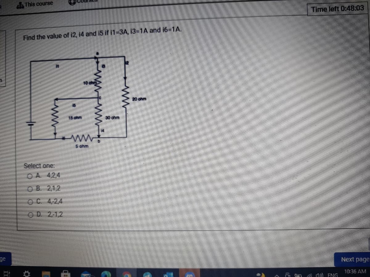 This course
Time left 0:48:03
Find the value of i2, i4 and i5 if i1-3A, i3-1A and i6-1A.
10 oh
20 ohm
15 ohm
30 ohm
S ohm
Select one:
O A. 4,24
O B. 21,2
O C. 4,24
OD 2,12
ge
Next page
10:36 AM
E di) EIG
