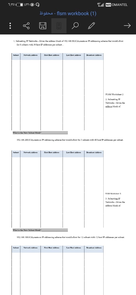 ll VOLTE OMANTEL
b gåro - flsm workbook (1)
1. Subnetting IP Networks - Given the address hlock of 192.168.90.0/24,create an IP addressing scheme that would allow
for 8 subnets wità 30 host IP addresses per subnet.
Subnet
Network Address
First llost Address
Last Host Address
Broadcast Address
FL.SM Worksheet 2
2. Suhnetting IP
Networks - Given the
address block of
What is the New Subpet Mask?
192.168.200.0/24,create an IP addressing scheme that would allow for 3 subnets with 60 host TP addresses per subnet.
Subnet
Network Address
Last Host Addres
Broadcast Address
FLSM Worksheet 3
3. Subuetting IP
Networks - Given the
address block of
What is the New Subnet Mask?
192.168.100.0/24,create an IP addressing scheme that would allow for 12 subnets with 12 host IP addresses per sihnet.
Nelwurk Alilra
Bruadeast Adıdres
Suluel
First Hed Addrws
Tasi Hust Aldres
