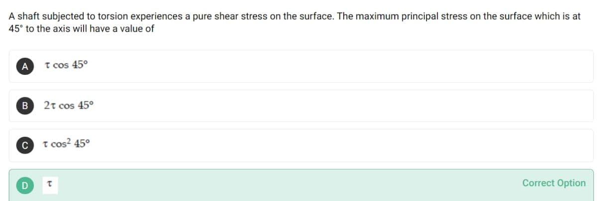 A shaft subjected to torsion experiences a pure shear stress on the surface. The maximum principal stress on the surface which is at
45° to the axis will have a value of
T cos 45°
2t cos 45°
C
T cos? 45°
Correct Option
