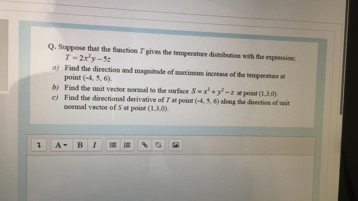 Q. Suppose that the function T gives the temperature distribution with the expression;
T = 2x²y-5z
a) Find the direction and magnitude of maximum increase of the temperature at
point (-4, 5, 6).
b) Find the unit vector normal to the surface S = x + y-
c) Find the directional derivative of T at point (-4, 5, 6) along the direction of unit
normal vector of S at point (1,3,0).
-z at point (1,3,0).
A-
BI
