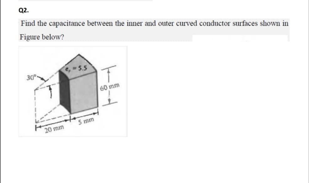 Q2.
Find the capacitance between the inner and outer curved conductor surfaces shown in
Figure below?
30
e, 5
60 mm
5 mm
20 mm
