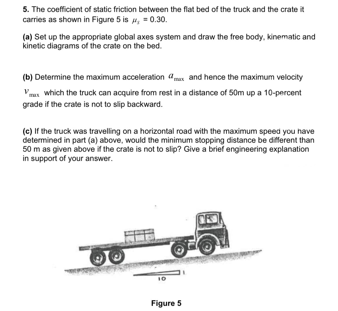 5. The coefficient of static friction between the flat bed of the truck and the crate it
carries as shown in Figure 5 is µ, = 0.30.
(a) Set up the appropriate global axes system and draw the free body, kinematic and
kinetic diagrams of the crate on the bed.
(b) Determine the maximum acceleration amax and hence the maximum velocity
V
max
which the truck can acquire from rest in a distance of 50m up a 10-percent
grade if the crate is not to slip backward.
(c) If the truck was travelling on a horizontal road with the maximum speed you have
determined in part (a) above, would the minimum stopping distance be different than
50 m as given above if the crate is not to slip? Give a brief engineering explanation
in support of your answer.
10
Figure 5
