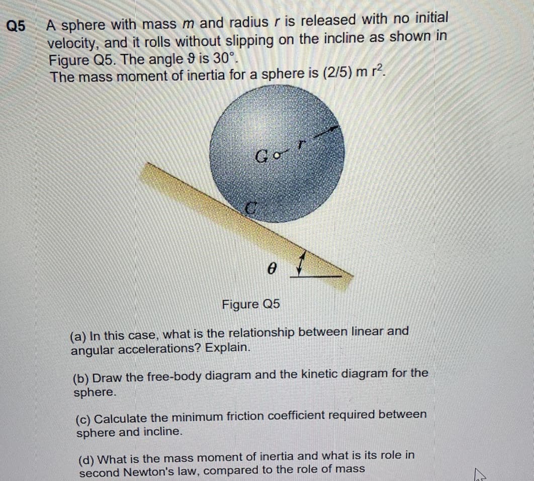Q5
A sphere with mass m and radius r is released with no initial
velocity, and it rolls without slipping on the incline as shown in
Figure Q5. The angle 9 is 30°.
The mass moment of inertia for a sphere is (2/5) m r2.
Go
Figure Q5
(a) In this case, what is the relationship between linear and
angular accelerations? Explain.
(b) Draw the free-body diagram and the kinetic diagram for the
sphere.
(c) Calculate the minimum friction coefficient required between
sphere and incline.
(d) What is the mass moment of inertia and what is its role in
second Newton's law, compared to the role of mass
