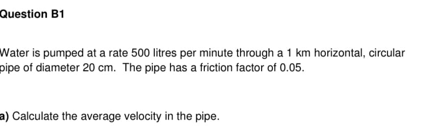 Question B1
Water is pumped at a rate 500 litres per minute through a 1 km horizontal, circular
pipe of diameter 20 cm. The pipe has a friction factor of 0.05.
a) Calculate the average velocity in the pipe.
