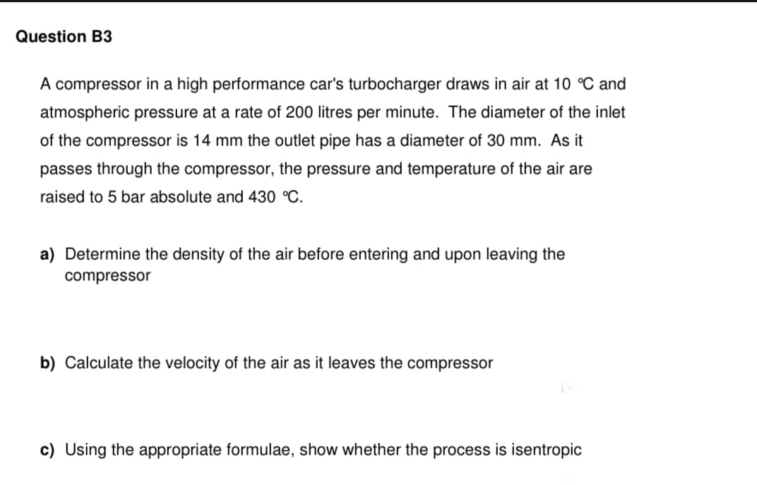 Question B3
A compressor in a high performance car's turbocharger draws in air at 10 °C and
atmospheric pressure at a rate of 200 litres per minute. The diameter of the inlet
of the compressor is 14 mm the outlet pipe has a diameter of 30 mm. As it
passes through the compressor, the pressure and temperature of the air are
raised to 5 bar absolute and 430 °C.
a) Determine the density of the air before entering and upon leaving the
compressor
b) Calculate the velocity of the air as it leaves the compressor
c) Using the appropriate formulae, show whether the process is isentropic
