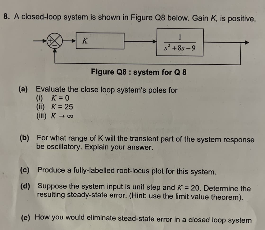 8. A closed-loop system is shown in Figure Q8 below. Gain K, is positive.
K
1
S² +85-9
Figure Q8 : system for Q 8
(a) Evaluate the close loop system's poles for
(i) K=0
(ii) K = 25
(iii) K→ ∞
(b) For what range of K will the transient part of the system response
be oscillatory. Explain your answer.
(c)
(d)
Produce a fully-labelled root-locus plot for this system.
Suppose the system input is unit step and K = 20. Determine the
resulting steady-state error. (Hint: use the limit value theorem).
(e) How you would eliminate stead-state error in a closed loop system
