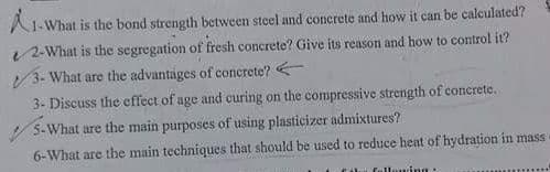 A1-What is the bond strength between steel and conerete and how it can be calculated?
2-What is the segregation of fresh concrete? Give its reason and how to control it?
V3- What are the advantages of concrete?
3- Discuss the effect of age and curing on the compressive strength of concrete.
5-What are the main purposes of using plasticizer admixtures?
6-What are the main techniques that should be used to reduce heat of hydration in mass
Coti fullowing:
