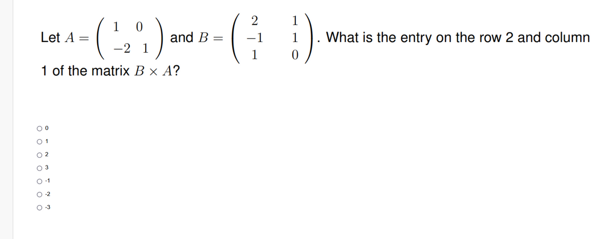 2
1 0
LA₁-(₂) WD- (31)
(²
=
and B
=
!).
-2 1
0
1 of the matrix B × A?
Let
O 0
0 1
02
O
T
-2
O-3
What is the entry on the row 2 and column