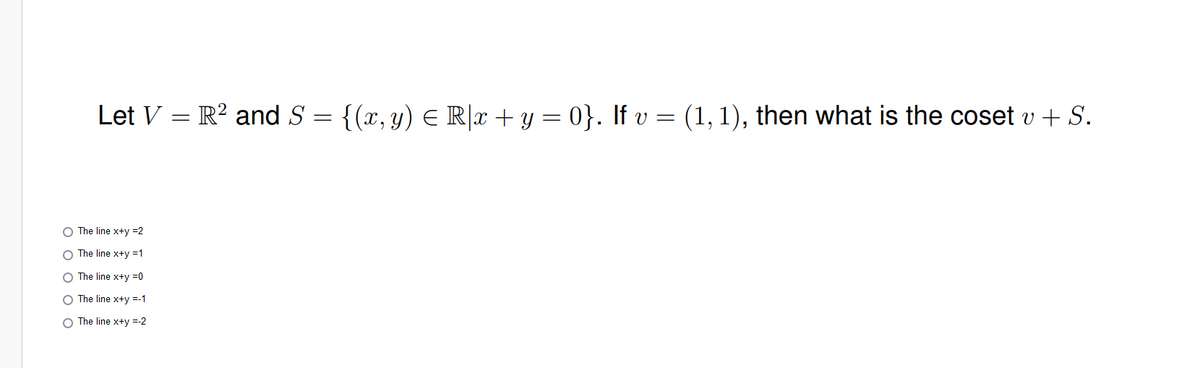 Let V = R² and S = {(x, y) = R|x + y = 0}. If v = (1, 1), then what is the coset v + S.
The line x+y =2
O The line x+y=1
O The line x+y=0
O The line x+y =-1
O The line x+y=-2