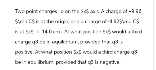 Two point charges lie on the $x$ axis. A charge of +9.96
$\mu C$ is at the origin, and a charge of -4.82$\mu C$
is at $x$ 14.0 cm. At what position $x$ would a third
charge q3 be in equilibrium, provided that q3 is
positive. At what position $x$ would a third charge q3
be in equilibrium, provided that q3 is negative.