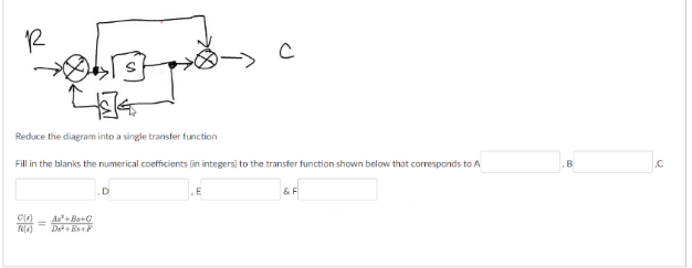 1R
Reduce the diagram into a single transfer function
Fill in the blanks the numerical coefficients (in integers) to the transfer function shown below that corresponds to A
&F
Cl)
As+Bo+0
%3D
RO)
