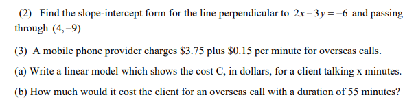 (2) Find the slope-intercept form for the line perpendicular to 2x- 3y=-6 and passing
through (4, –9)
(3) A mobile phone provider charges $3.75 plus $0.15 per minute for overseas calls.
(a) Write a linear model which shows the cost C, in dollars, for a client talking x minutes.
(b) How much would it cost the client for an overseas call with a duration of 55 minutes?
