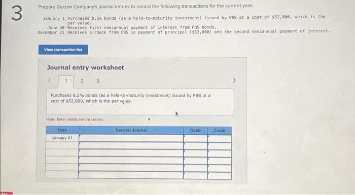 3
Prepare Garzon Company's journal entries to record the following transactions for the current year..
January 1 Purchases 8.5% bonds (as a held-to-naturity investment) issued by PBS at a cost of $52,800, which is the
par value..
June 30 Receives first seniannual payment of interest from PBS bonds.
December 31 Receives a check from PBS in payment of principal ($52,800) and the second semiannual payment of interest.
View transaction list
Journal entry worksheet
<
Purchases 8.5% bonds (as a held-to-maturity investment) issued by PBS at a
cost of $52,800, which is the par value.
Note: Enter debits before credits.
Date
January 01
General Journal
Debit
Credit