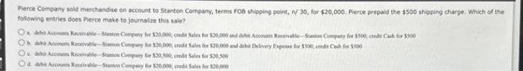 Pierce Company sold merchandise on account to Stanton Company, terms FOB shipping point, n/ 30, for $20,000. Pierce prepaid the $500 shipping charge. Which of the
following entries does Pierce make to journalize this sale?
O debit Accounts Receivable Stanton Company for $20,000, credit Sales for $20,000 and debit Accounts Receivable--Stanton Company for $500, credit Cash for $500
Oh debit Accounts Receivable-Stanton Company for $20,000 crodit Sales for $20,000 and debit Delivery Expense for $500, credit Cash for $500
O debit Accounts Receivable Stanton Company for $20,500, credit Sales for $20,500
Od debit Accounts Receivable Stanton Company for $20,000, credit Sales for $20,000