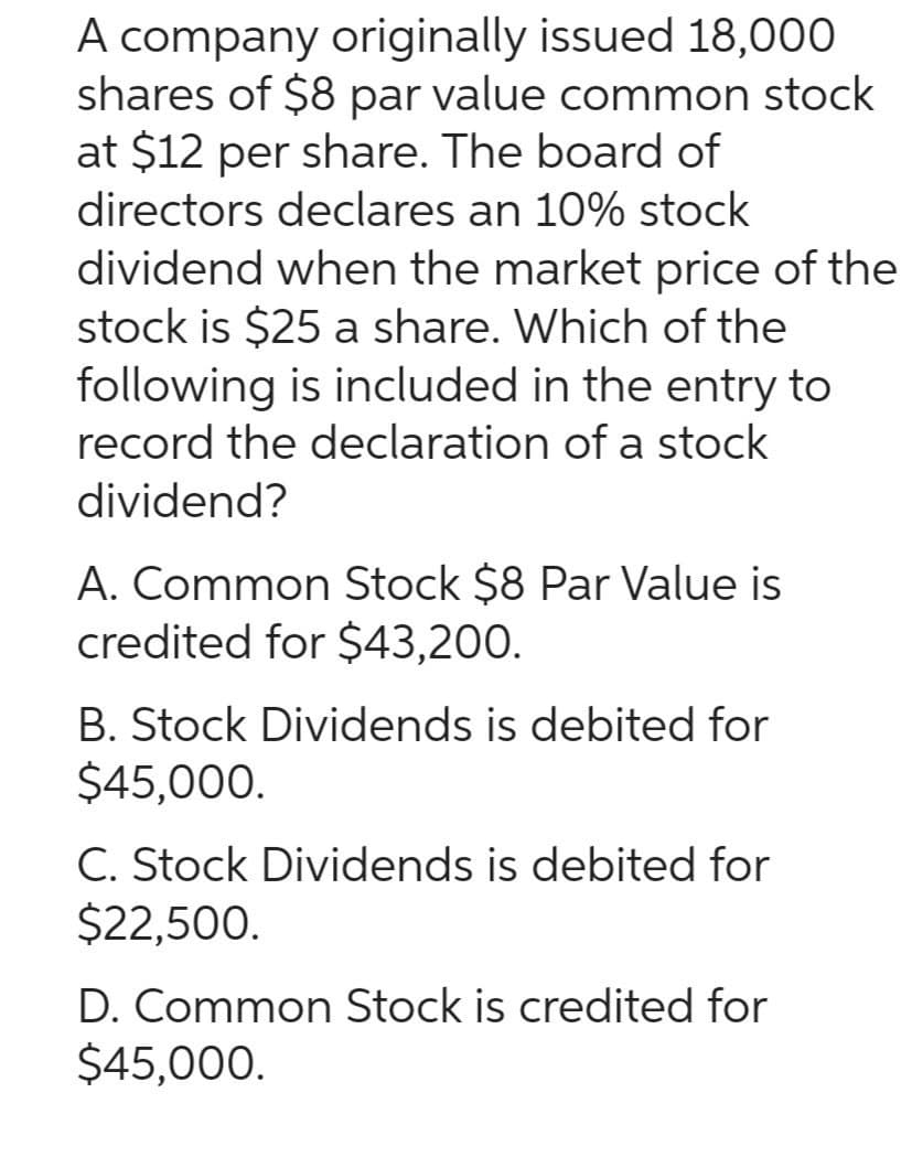 A company originally issued 18,000
shares of $8 par value common stock
at $12 per share. The board of
directors declares an 10% stock
dividend when the market price of the
stock is $25 a share. Which of the
following is included in the entry to
record the declaration of a stock
dividend?
A. Common Stock $8 Par Value is
credited for $43,200.
B. Stock Dividends is debited for
$45,000.
C. Stock Dividends is debited for
$22,500.
D. Common Stock is credited for
$45,000.
