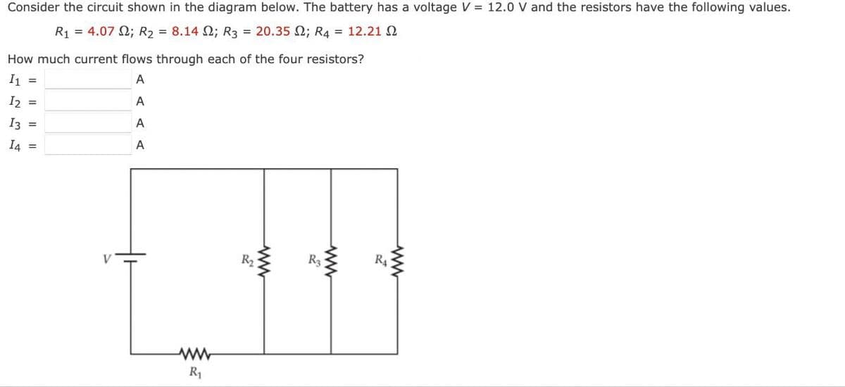 Consider the circuit shown in the diagram below. The battery has a voltage V = 12.0 V and the resistors have the following values.
R₁ = 4.07
; R₂ = 8.14 2; R3 = 20.35 ; R4 = 12.212
How much current flows through each of the four resistors?
I1
A
I2 =
A
I3 =
A
I4 =
A
R₁
R₂
R3