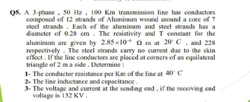 Q5. A 3-phase, 50 Hz, 100 Km transmission line has conductors
composed of 12 strands of Aluminum wound around a core of 7
steel strands . Each of the aluminum and steel strands has a
diameter of 0.28 cm. The resistivity and T constant for the
aluminum are given by 2.85x10 2 m at 20° C, and 228
respectively. The steel strands carry no current due to the skin
effect. If the line conductors are placed at corners of an cquilateral
triangle of 2 m a side. Determine :
1- The conductor resistance per Km of the line at 40" C
2- The line inductance and capacitance.
3- The voltage and current at the sending end, if the receiving end
voltage is 132 KV.
