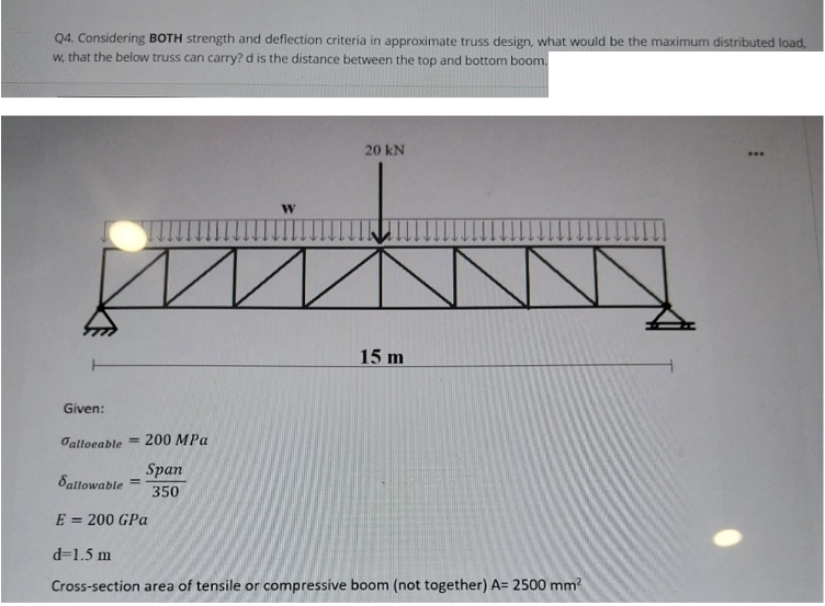 Q4. Considering BOTH strength and deflection criteria in approximate truss design, what would be the maximum distributed load,
w, that the below truss can carry? d is the distance between the top and bottom boom.
Given:
alloeable
-
200 MPa
-
Span
350
W
20kN
15m
Sallowable
E = 200 GPa
d= 1.5m
Cross-section area of tensile or compressive boom (not together) A= 2500mm