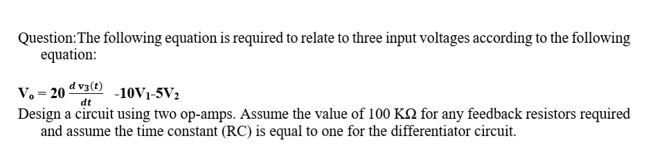 Question:The following equation is required to relate to three input voltages according to the following
equation:
d v3(t)
V. = 20
-10V1-5V2
dt
Design a circuit using two op-amps. Assume the value of 100 KQ for any feedback resistors required
and assume the time constant (RC) is equal to one for the differentiator circuit.

