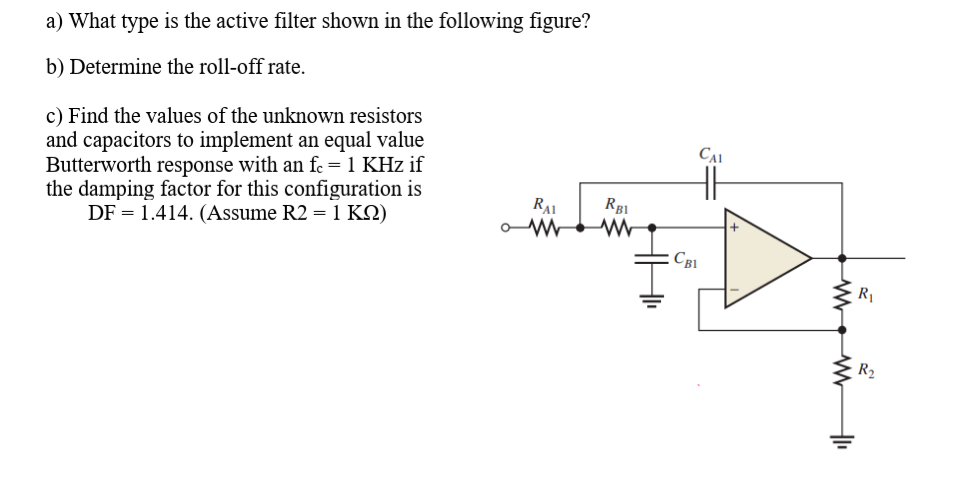 a) What type is the active filter shown in the following figure?
b) Determine the roll-off rate.
c) Find the values of the unknown resistors
and capacitors to implement an equal value
Butterworth response with an fc =1 KHz if
the damping factor for this configuration is
DF = 1.414. (Assume R2 = 1 KN)
RAI
CB1
R
R2
