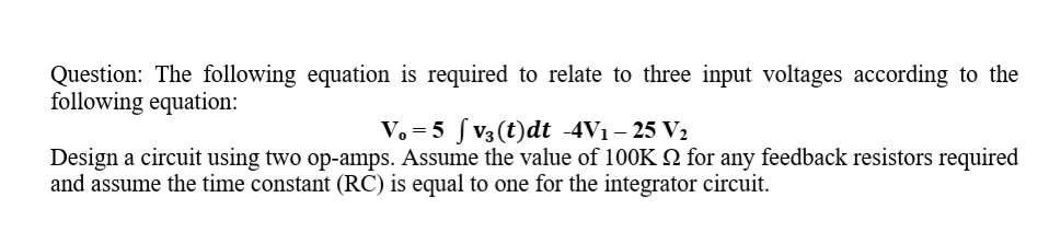 Question: The following equation is required to relate to three input voltages according to the
following equation:
V. = 5 ſ V3(t)dt -4V1– 25 V2
Design a circuit using two op-amps. Assume the value of 100K 2 for any feedback resistors required
and assume the time constant (RC) is equal to one for the integrator circuit.
