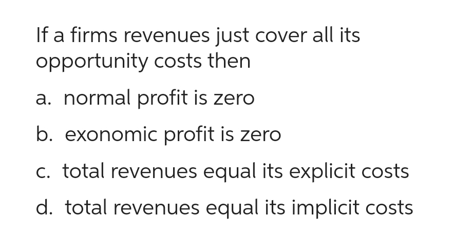 If a firms revenues just cover all its
opportunity costs then
a. normal profit is zero
b. exonomic profit is zero
c. total revenues equal its explicit costs
d. total revenues equal its implicit costs