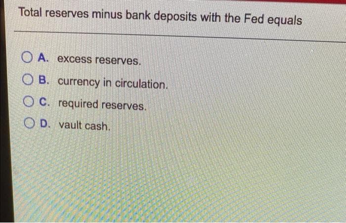 Total reserves minus bank deposits with the Fed equals
OA. excess reserves.
OB. currency in circulation.
OC. required reserves.
D. vault cash.