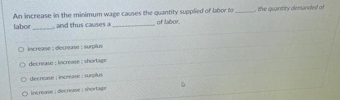 An increase in the minimum wage causes the quantity supplied of labor to
of labor.
labor
and thus causes a
O increase; decrease : surplus
O decrease: increase: shortage-
O decrease: increase: surplus
O increase: decrease; shortage
s
the quantity demanded of
