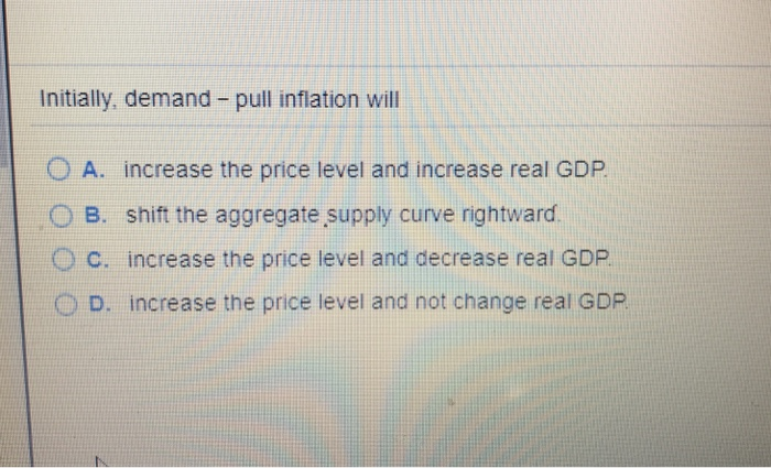 Initially, demand - pull inflation will
OA. increase the price level and increase real GDP.
B. shift the aggregate supply curve rightward.
C. increase the price level and decrease real GDP.
D. increase the price level and not change real GDP.