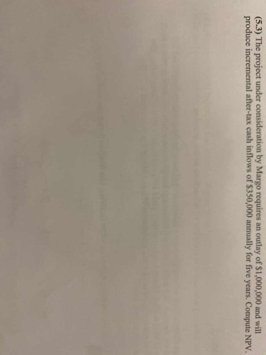 (5.3) The project under consideration by Margo requires an outlay of $1,000,000 and will
produce incremental after-tax cash inflows of $350,000 annually for five years. Compute NPV.