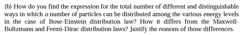 (b) How do you find the expression for the total number of different and distinguishable
ways in which n number of particles can be distributed among the various energy levels
in the case of Bose-Einstein distribution law? How it differs from the Maxwell-
Boltzmann and Fermi-Dirac distribution laws? Justify the reasons of those differences.
