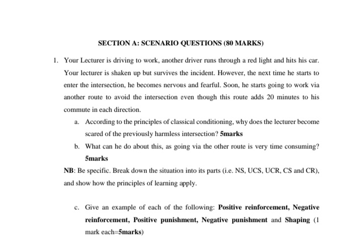 SECTION A: SCENARIO QUESTIONS (80 MARKS)
1. Your Lecturer is driving to work, another driver runs through a red light and hits his car.
Your lecturer is shaken up but survives the incident. However, the next time he starts to
enter the intersection, he becomes nervous and fearful. Soon, he starts going to work via
another route to avoid the intersection even though this route adds 20 minutes to his
commute in each direction.
a. According to the principles of classical conditioning, why does the lecturer become
scared of the previously harmless intersection? 5marks
b. What can he do about this, as going via the other route is very time consuming?
5marks
NB: Be specific. Break down the situation into its parts (i.e. NS, UCS, UCR, CS and CR),
and show how the principles of learning apply.
c. Give an example of each of the following: Positive reinforcement, Negative
reinforcement, Positive punishment, Negative punishment and Shaping (1
mark each=5marks)
