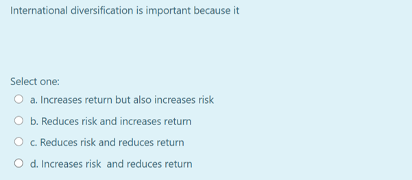 International diversification is important because it
Select one:
a. Increases return but also increases risk
O b. Reduces risk and increases return
O c. Reduces risk and reduces return
O d. Increases risk and reduces return
