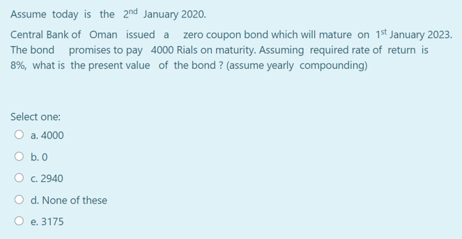 Assume today is the 2nd January 2020.
Central Bank of Oman issued a zero coupon bond which will mature on 1st January 2023.
The bond promises to pay 4000 Rials on maturity. Assuming required rate of return is
8%, what is the present value of the bond ? (assume yearly compounding)
Select one:
a. 4000
O b. 0
O c. 2940
O d. None of these
O e. 3175
