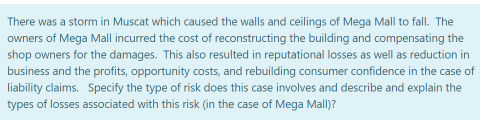 There was a storm in Muscat which caused the walls and ceilings of Mega Mall to fall. The
owners of Mega Mall incurred the cost of reconstructing the building and compensating the
shop owners for the damages. This also resulted in reputational losses as well as reduction in
business and the profits, opportunity costs, and rebuilding consumer confidence in the case of
liability claims. Specify the type of risk does this case involves and describe and explain the
types of losses associated with this risk (in the case of Mega Mall)?
