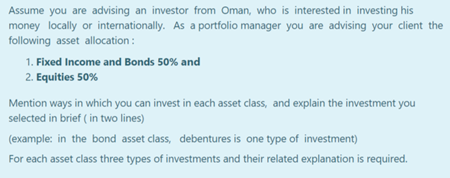 Assume you are advising an investor from Oman, who is interested in investing his
money locally or internationally. As a portfolio manager you are advising your client the
following asset allocation :
1. Fixed Income and Bonds 50% and
2. Equities 50%
Mention ways in which you can invest in each asset class, and explain the investment you
selected in brief ( in two lines)
(example: in the bond asset class, debentures is one type of investment)
For each asset class three types of investments and their related explanation is required.
