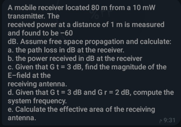 A mobile receiver located 80 m from a 10 mW
transmitter. The
received power at a distance of 1 m is measured
and found to be -60
dB. Assume free space propagation and calculate:
a. the path loss in dB at the receiver.
b. the power received in dB at the receiver
c. Given that Gt = 3 dB, find the magnitude of the
E-field at the
receiving antenna.
d. Given that Gt= 3 dB and G r = 2 dB, compute the
system frequency.
e. Calculate the effective area of the receiving
antenna.
e 9:31
