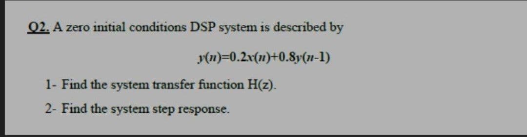 02. A zero initial conditions DSP system is described by
y(n)=0.2x(1)+0.8y(n-1)
1- Find the system transfer function H(z).
2- Find the system step response.
