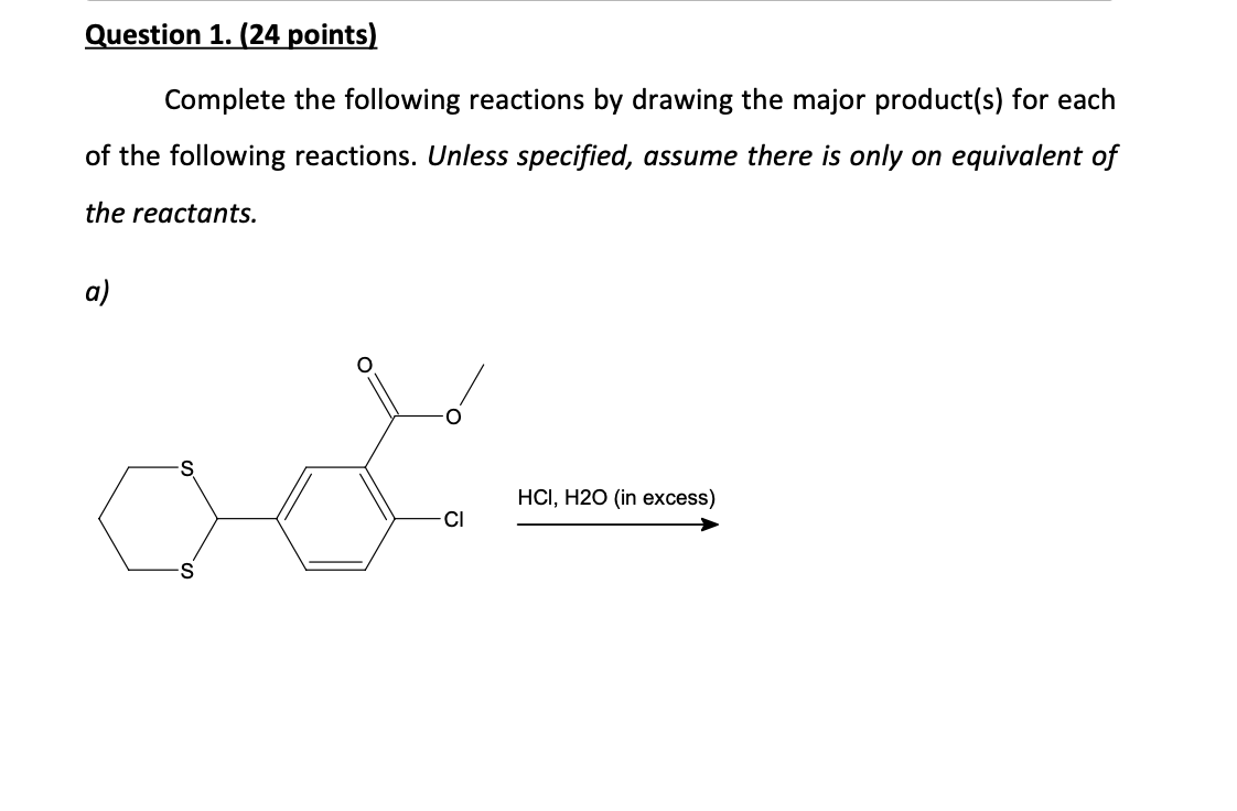 Question 1. (24 points)
Complete the following reactions by drawing the major product(s) for each
of the following reactions. Unless specified, assume there is only on equivalent of
the reactants.
a)
ast
HCI, H2O (in excess)