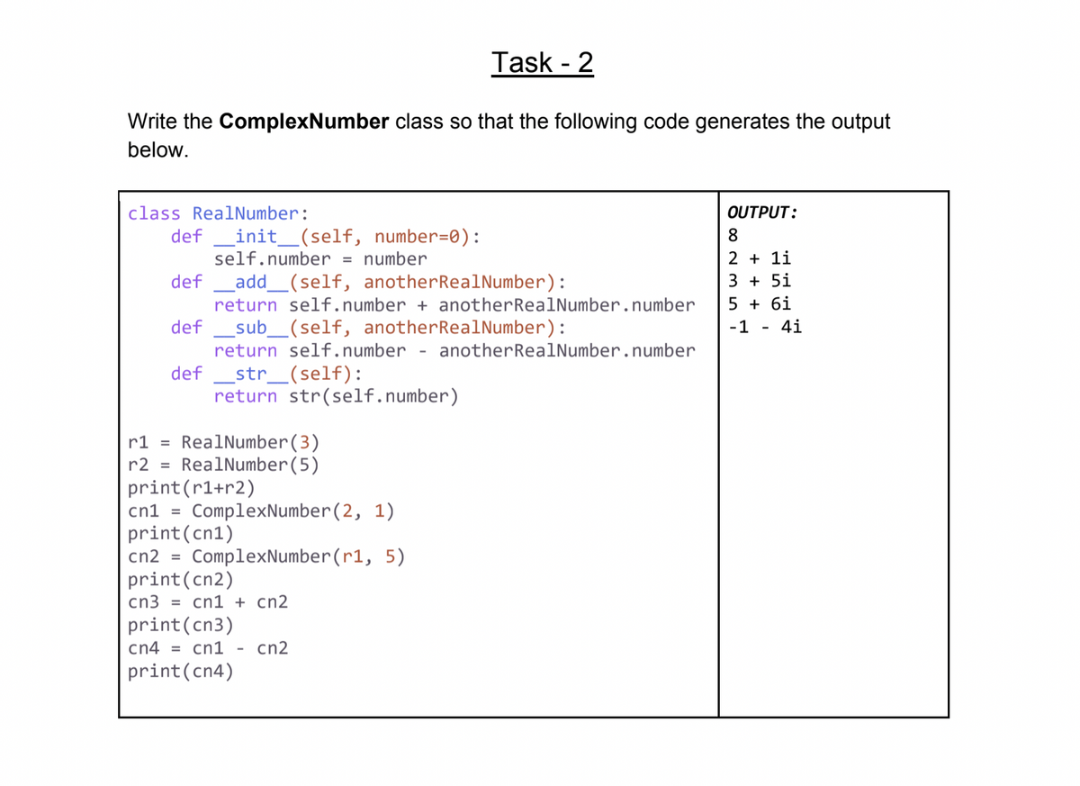 Task - 2
Write the ComplexNumber class so that the following code generates the output
below.
class RealNumber:
OUTPUT:
def _init_(self, number=0):
self.number = number
8.
2 + 1i
def
Ladd_(self, anotherRealNumber):
3 + 5i
return self.number + anotherRealNumber.number
5 + 6i
def _sub_(self, anotherRealNumber):
-1 - 4i
return self.number - anotherRealNumber.number
def _str_(self):
return str(self.number)
RealNumber(3)
RealNumber(5)
r1 =
r2 =
print(r1+r2)
cn1 = ComplexNumber(2, 1)
print(cn1)
cn2 =
ComplexNumber(r1, 5)
print(cn2)
cn3 = cn1 + cn2
print(cn3)
cn4 = cn1
cn2
print(cn4)
