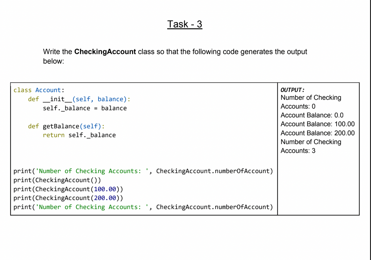 Task - 3
Write the CheckingAccount class so that the following code generates the output
below:
class Account:
OUTPUT:
Number of Checking
def _init_(self, balance):
self._balance
balance
Accounts: 0
%3D
Account Balance: 0.0
Account Balance: 100.00
def getBalance(self):
return self._balance
Account Balance: 200.00
Number of Checking
Accounts: 3
print('Number of Checking Accounts: ', CheckingAccount.number0fAccount)
print(CheckingAccount())
print(CheckingAccount (100.00))
print(CheckingAccount (200.00))
print('Number of Checking Accounts: ', CheckingAccount.numberOfAccount)
