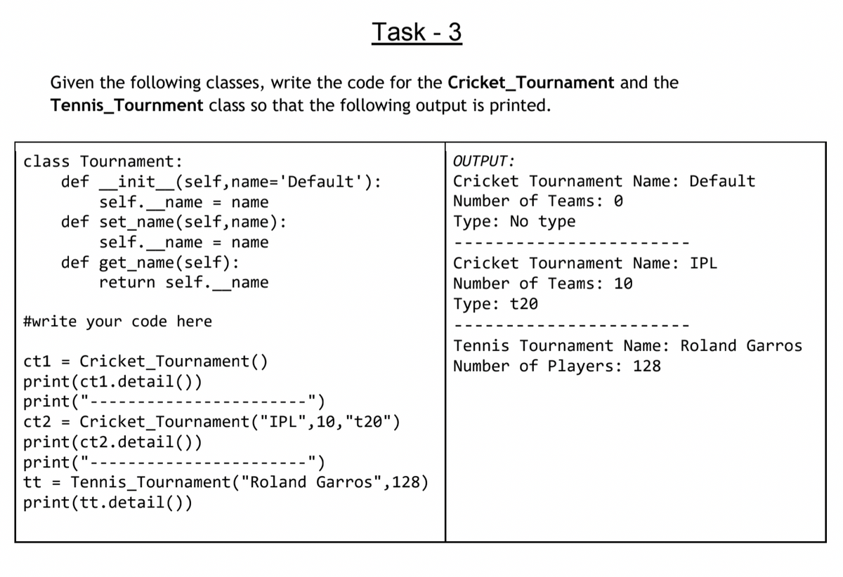 Task - 3
Given the following classes, write the code for the Cricket_Tournament and the
Tennis_Tournment class so that the following output is printed.
class Tournament:
OUTPUT:
def _init_(self,name=' Default'):
self.
Cricket Tournament Name: Default
name = name
Number of Teams: 0
def set_name(self,name):
self.
Туре: No tyре
name = name
def get_name(self):
return self.
Cricket Tournament Name: IPL
name
Number of Teams: 10
Туре: t20
#write your code here
Tennis Tournament Name: Roland Garros
ct1 =
Cricket_Tournament()
Number of Players: 128
print(ct1.detail())
print("-
ct2 = Cricket_Tournament("IPL",10,"t20")
print (ct2.detail())
print("-
tt = Tennis_Tournament("Roland Garros",128)
print(tt.detail())
----- ")
")
