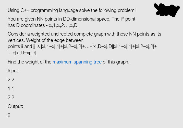 Using C++ programming language solve the following problem:
You are given NN points in DD-dimensional space. The ih point
has D coordinates - x, 1,x,2..,Xı,D.
Consider a weighted undirected complete graph with these NN points as its
vertices. Weight of the edge between
points ii and j is |xi, 1–xj, 1|+|xi,2–xj,2|+...+|xi,D-xj,D||xi, 1–xj,1|+|xi,2–xj,2|+
...+|xi,D-xj,D].
Find the weight of the maximum spanning tree of this graph.
Input:
22
11
22
Output:
2
