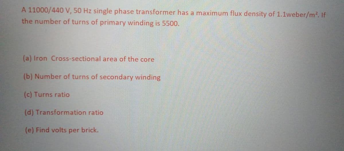 A 11000/440 V, 50 Hz single phase transformer has a maximum flux density of 1.1weber/m². If
the number of turns of primary winding is 5500.
(a) Iron Cross-sectional area of the core
(b) Number of turns of secondary winding
(c) Turns ratio
(d) Transformation ratio
(e) Find volts per brick.