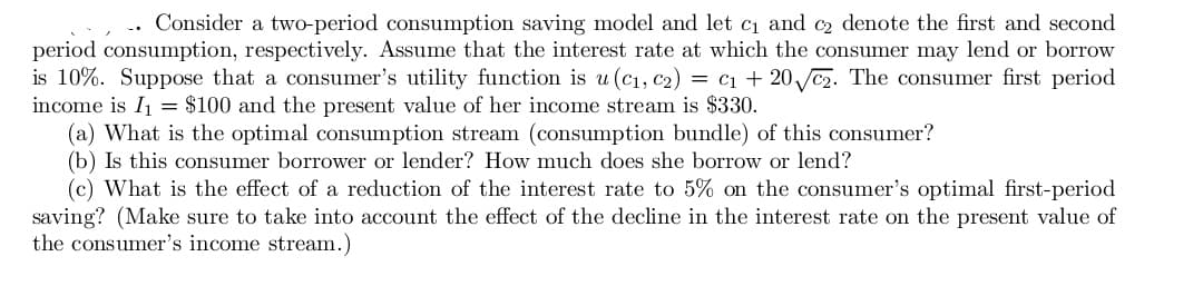 Consider a two-period consumption saving model and let ci and c2 denote the first and second
period consumption, respectively. Assume that the interest rate at which the consumer may lend or borrow
is 10%. Suppose that a consumer's utility function is u (C1, c2) = c1 + 20 c2. The consumer first period
income is I1 = $100 and the present value of her income stream is $330.
(a) What is the optimal consumption stream (consumption bundle) of this consumer?
(b) Is this consumer borrower or lender? How much does she borrow or lend?
(c) What is the effect of a reduction of the interest rate to 5% on the consumer's optimal first-period
saving? (Make sure to take into account the effect of the decline in the interest rate on the present value of
the consumer's income stream.)
